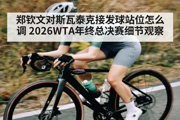 郑钦文对斯瓦泰克接发球站位怎么调 2026WTA年终总决赛细节观察